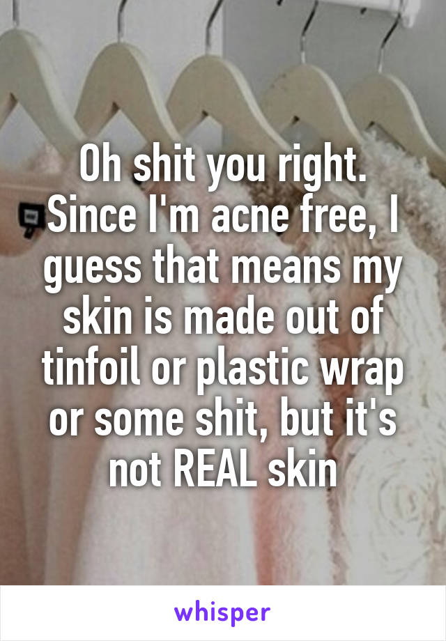 Oh shit you right. Since I'm acne free, I guess that means my skin is made out of tinfoil or plastic wrap or some shit, but it's not REAL skin