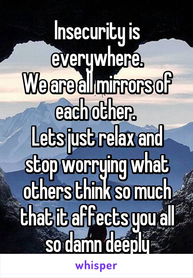Insecurity is everywhere.
We are all mirrors of each other. 
Lets just relax and stop worrying what others think so much that it affects you all so damn deeply