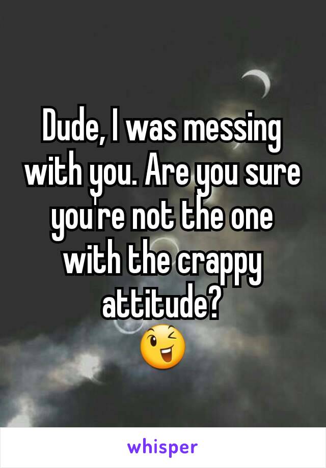 Dude, I was messing with you. Are you sure you're not the one with the crappy attitude?
😉