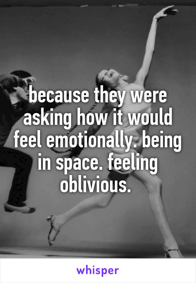 because they were asking how it would feel emotionally. being in space. feeling oblivious. 