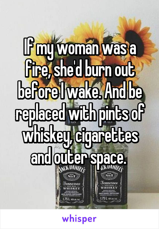 If my woman was a fire, she'd burn out before I wake. And be replaced with pints of whiskey, cigarettes and outer space. 
