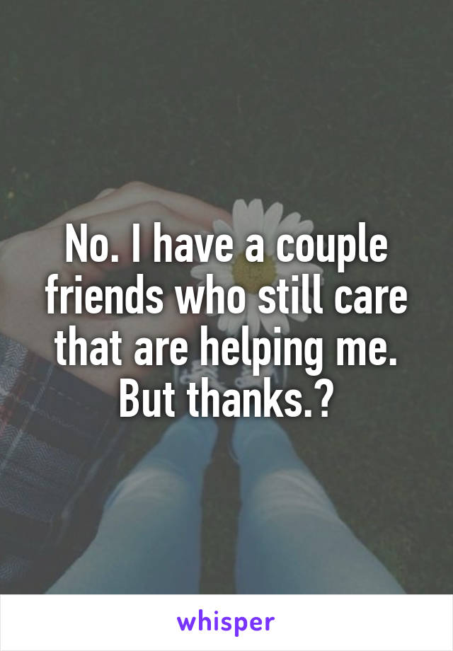 No. I have a couple friends who still care that are helping me. But thanks.😔