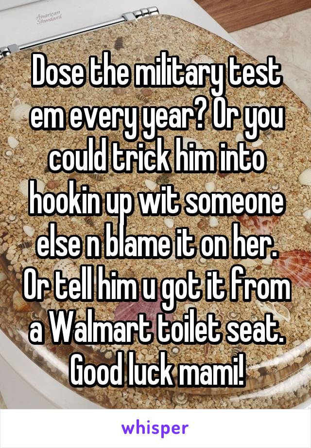 Dose the military test em every year? Or you could trick him into hookin up wit someone else n blame it on her. Or tell him u got it from a Walmart toilet seat. Good luck mami!