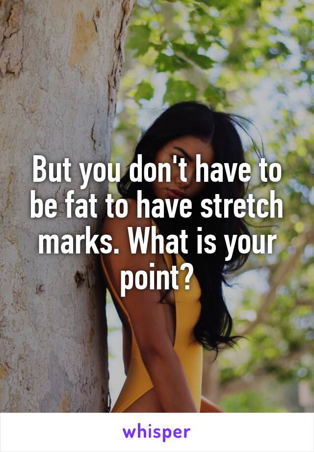 But you don't have to be fat to have stretch marks. What is your point?