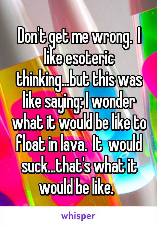 Don't get me wrong.  I like esoteric thinking...but this was like saying: I wonder what it would be like to float in lava.  It  would suck...that's what it would be like.  