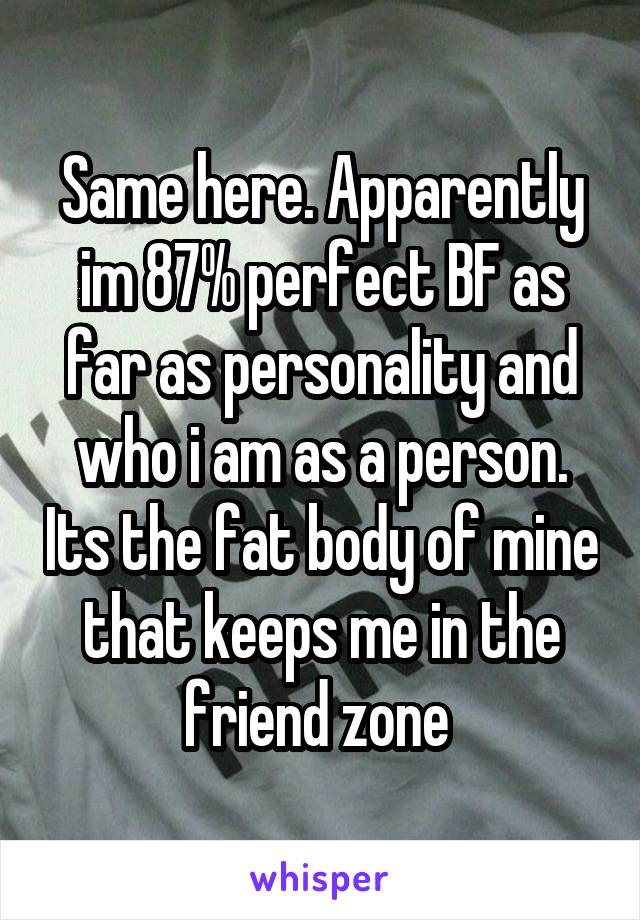 Same here. Apparently im 87% perfect BF as far as personality and who i am as a person. Its the fat body of mine that keeps me in the friend zone 