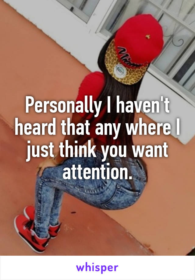 Personally I haven't heard that any where I just think you want attention.