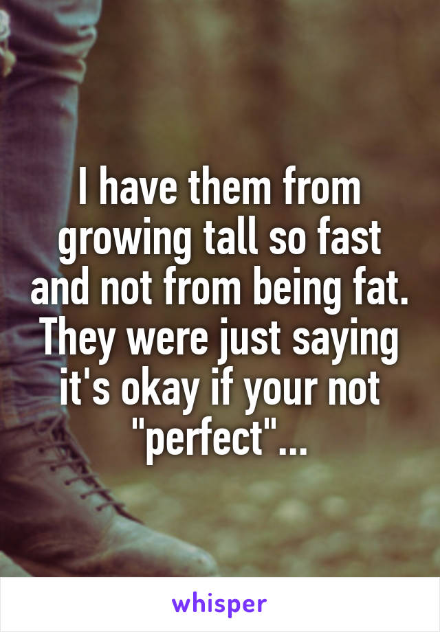 I have them from growing tall so fast and not from being fat. They were just saying it's okay if your not "perfect"...