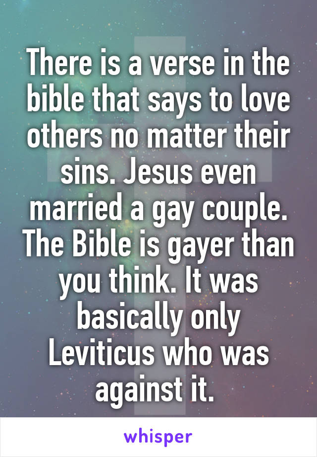 There is a verse in the bible that says to love others no matter their sins. Jesus even married a gay couple. The Bible is gayer than you think. It was basically only Leviticus who was against it. 