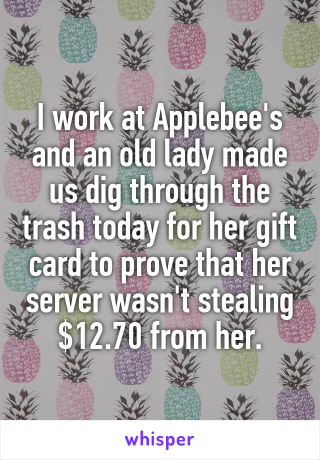 I work at Applebee's and an old lady made us dig through the trash today for her gift card to prove that her server wasn't stealing $12.70 from her.