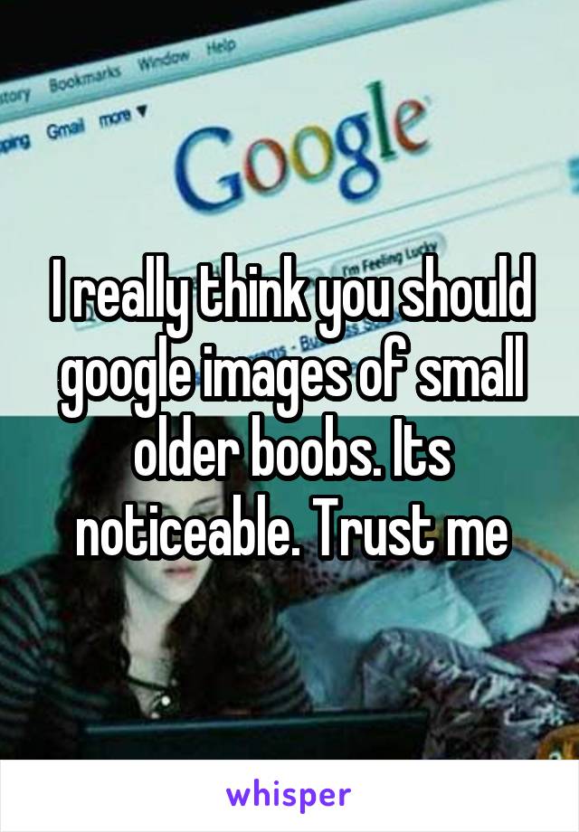 I really think you should google images of small older boobs. Its noticeable. Trust me