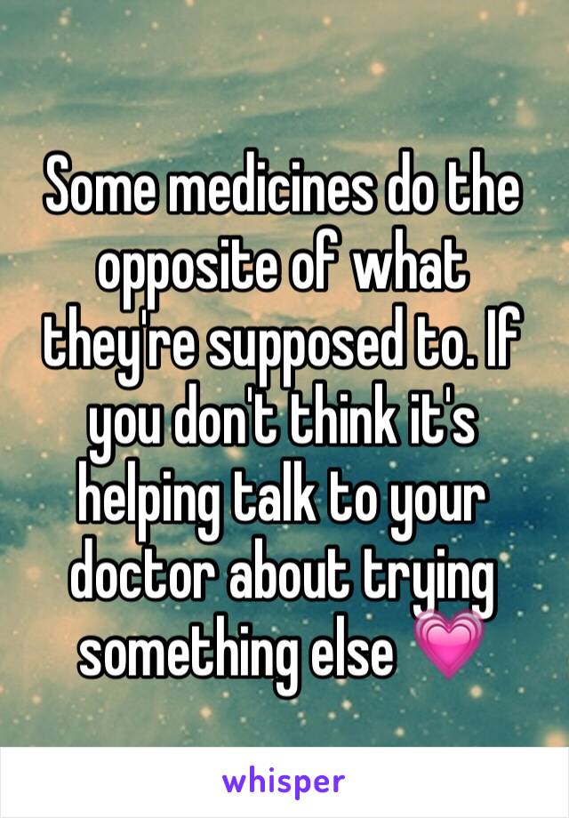 Some medicines do the opposite of what they're supposed to. If you don't think it's helping talk to your doctor about trying something else 💗