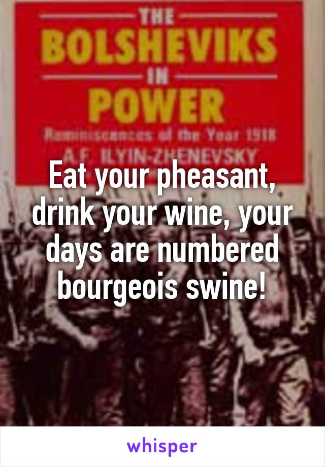 Eat your pheasant, drink your wine, your days are numbered bourgeois swine!