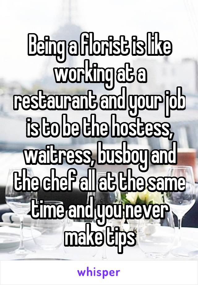 Being a florist is like working at a restaurant and your job is to be the hostess, waitress, busboy and the chef all at the same time and you never make tips