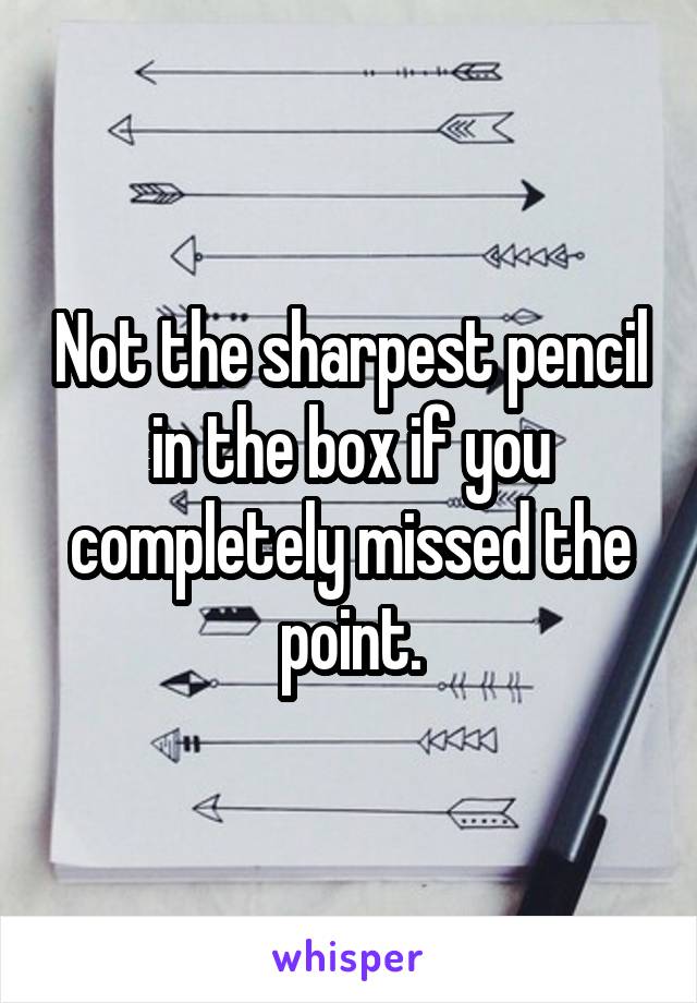 Not the sharpest pencil in the box if you completely missed the point.