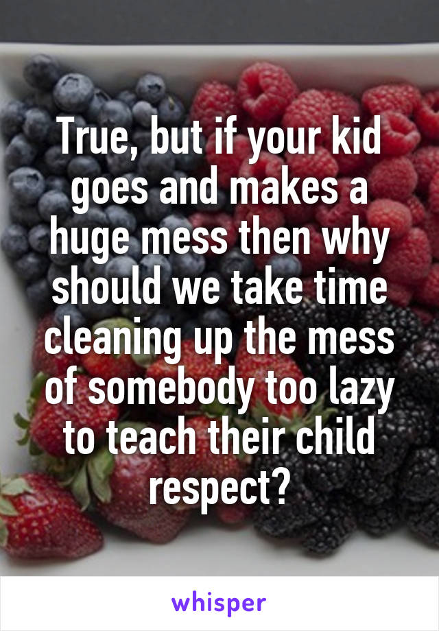 True, but if your kid goes and makes a huge mess then why should we take time cleaning up the mess of somebody too lazy to teach their child respect?