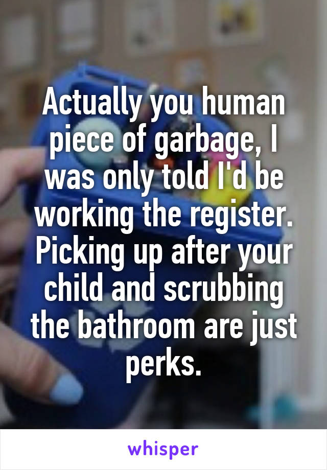 Actually you human piece of garbage, I was only told I'd be working the register. Picking up after your child and scrubbing the bathroom are just perks.