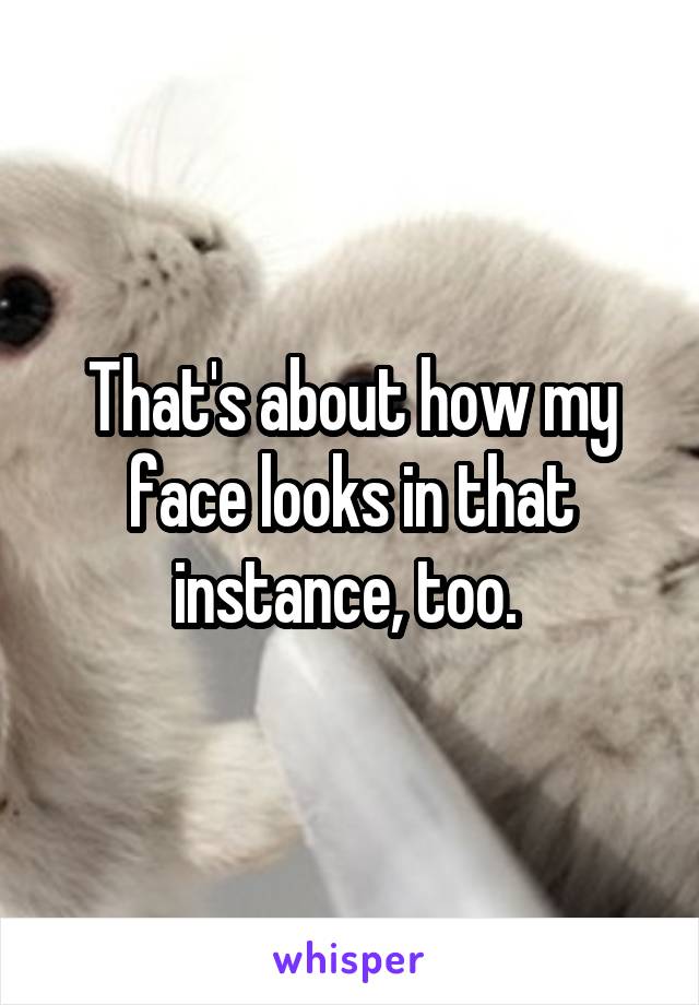 That's about how my face looks in that instance, too. 