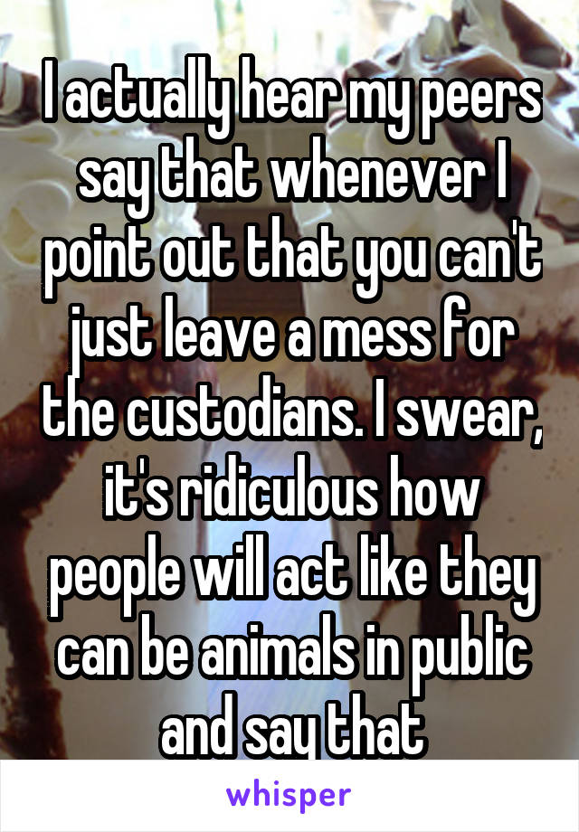 I actually hear my peers say that whenever I point out that you can't just leave a mess for the custodians. I swear, it's ridiculous how people will act like they can be animals in public and say that