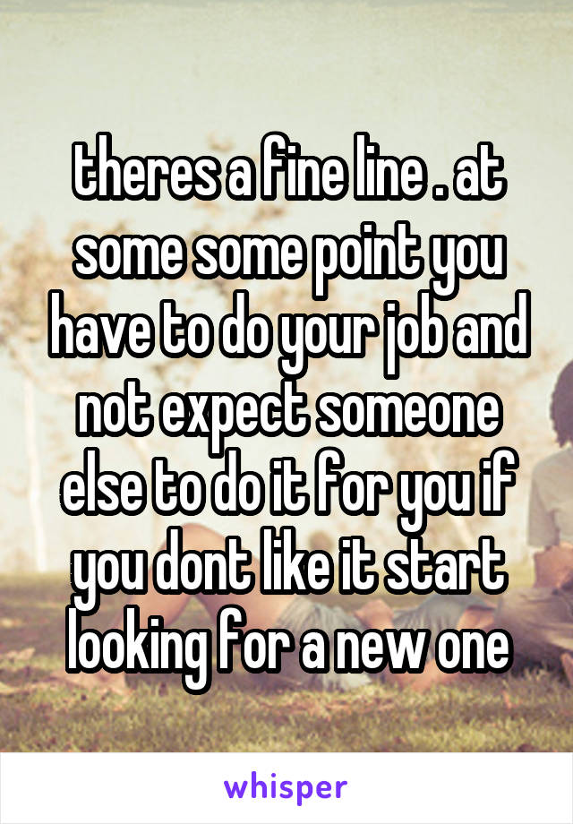 theres a fine line . at some some point you have to do your job and not expect someone else to do it for you if you dont like it start looking for a new one