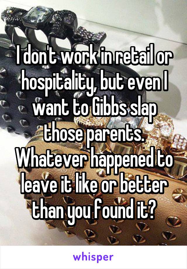 I don't work in retail or hospitality, but even I want to Gibbs slap those parents. Whatever happened to leave it like or better than you found it?