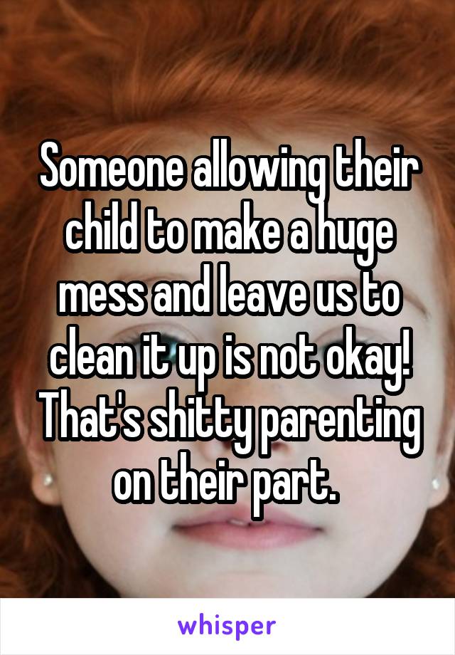 Someone allowing their child to make a huge mess and leave us to clean it up is not okay! That's shitty parenting on their part. 