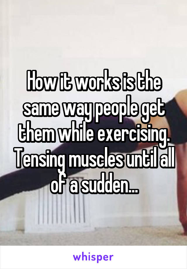 How it works is the same way people get them while exercising. Tensing muscles until all of a sudden...