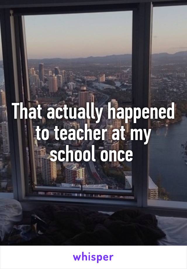 That actually happened to teacher at my school once 