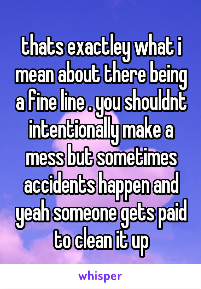 thats exactley what i mean about there being a fine line . you shouldnt intentionally make a mess but sometimes accidents happen and yeah someone gets paid to clean it up