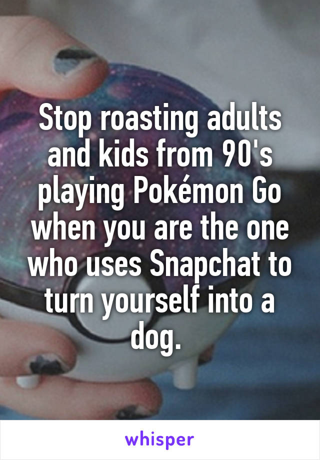Stop roasting adults and kids from 90's playing Pokémon Go when you are the one who uses Snapchat to turn yourself into a dog. 