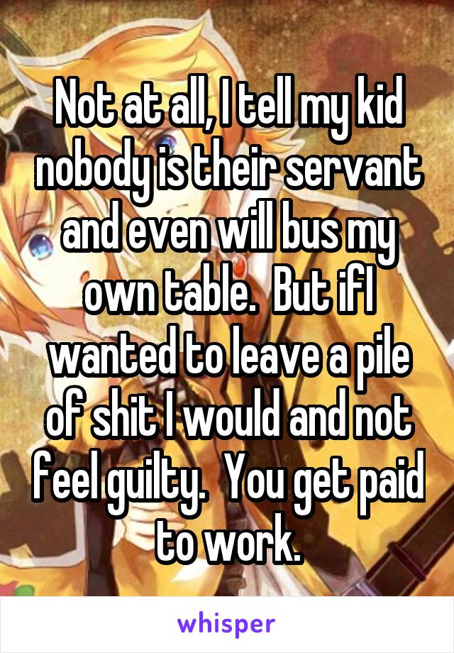 Not at all, I tell my kid nobody is their servant and even will bus my own table.  But ifI wanted to leave a pile of shit I would and not feel guilty.  You get paid to work.