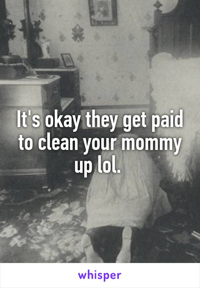 It's okay they get paid to clean your mommy up lol. 