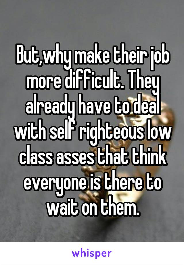 But,why make their job more difficult. They already have to deal with self righteous low class asses that think everyone is there to wait on them.