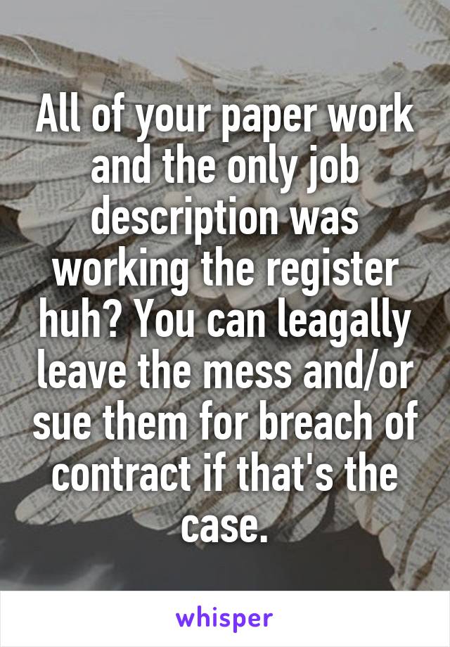 All of your paper work and the only job description was working the register huh? You can leagally leave the mess and/or sue them for breach of contract if that's the case.