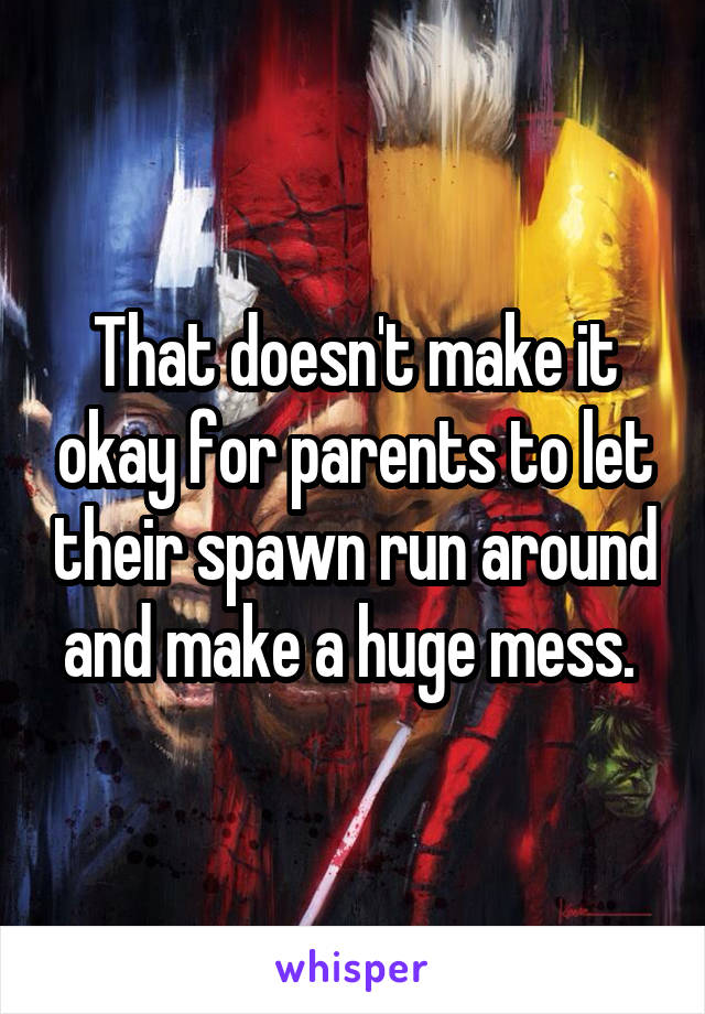 That doesn't make it okay for parents to let their spawn run around and make a huge mess. 