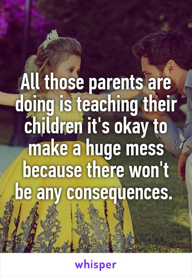 All those parents are doing is teaching their children it's okay to make a huge mess because there won't be any consequences. 