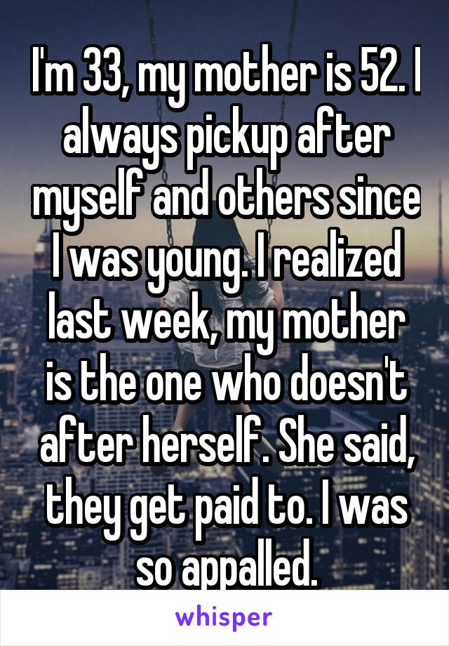I'm 33, my mother is 52. I always pickup after myself and others since I was young. I realized last week, my mother is the one who doesn't after herself. She said, they get paid to. I was so appalled.