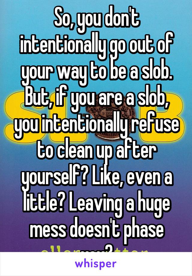 So, you don't intentionally go out of your way to be a slob. But, if you are a slob, you intentionally refuse to clean up after yourself? Like, even a little? Leaving a huge mess doesn't phase you?