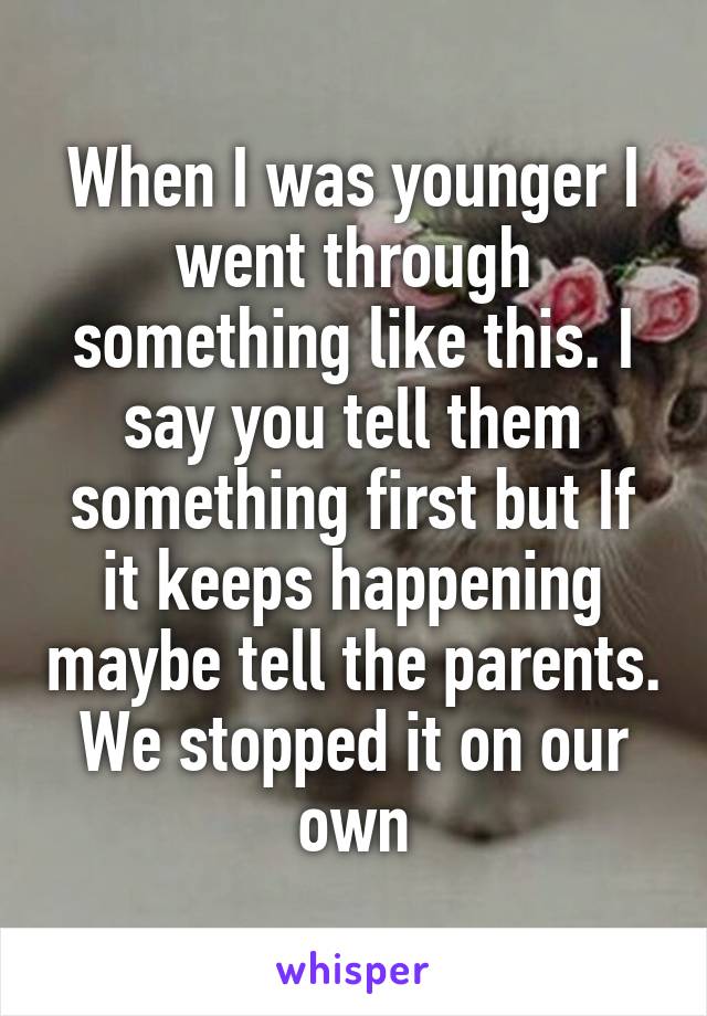 When I was younger I went through something like this. I say you tell them something first but If it keeps happening maybe tell the parents. We stopped it on our own