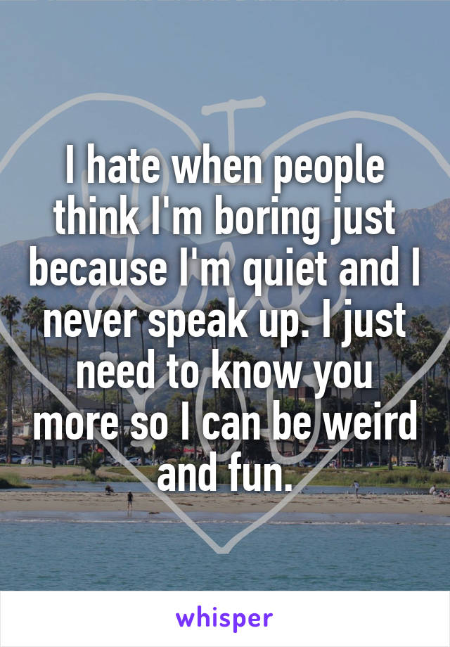 I hate when people think I'm boring just because I'm quiet and I never speak up. I just need to know you more so I can be weird and fun.