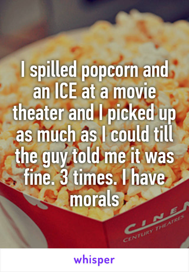 I spilled popcorn and an ICE at a movie theater and I picked up as much as I could till the guy told me it was fine. 3 times. I have morals