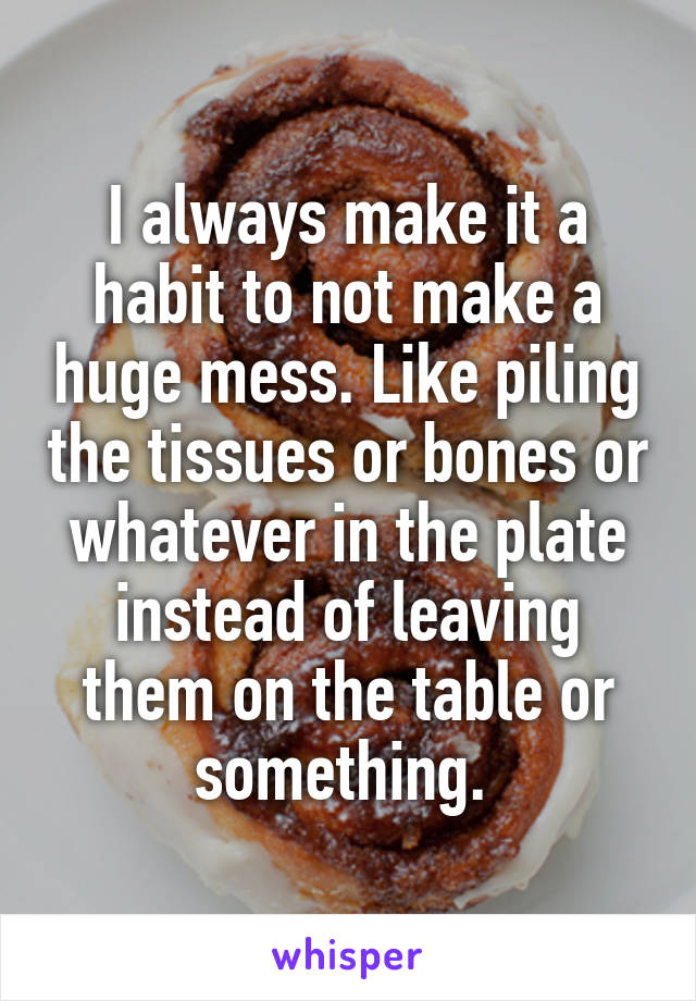 I always make it a habit to not make a huge mess. Like piling the tissues or bones or whatever in the plate instead of leaving them on the table or something. 