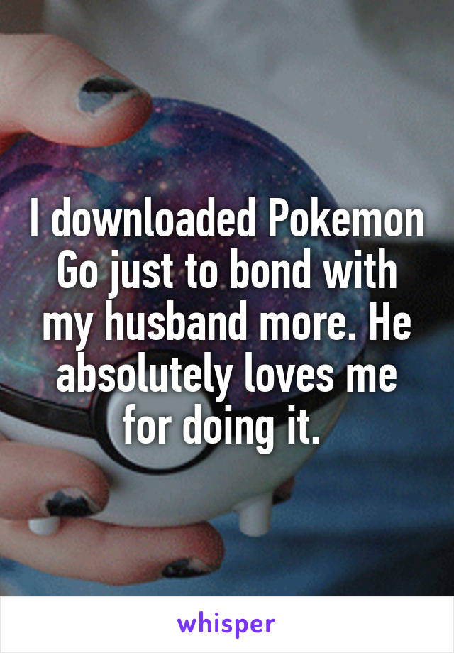 I downloaded Pokemon Go just to bond with my husband more. He absolutely loves me for doing it. 