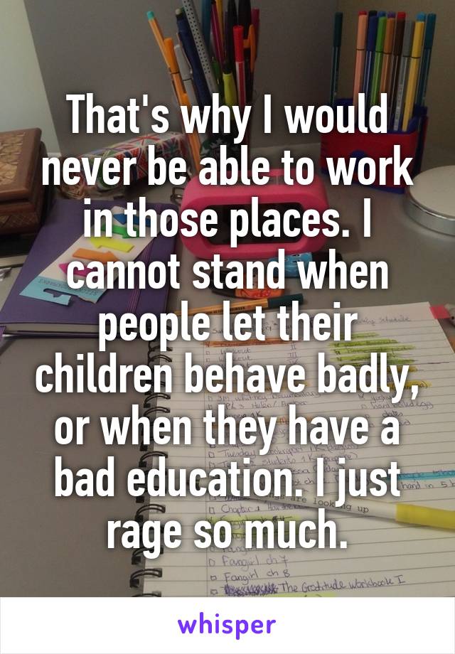 That's why I would never be able to work in those places. I cannot stand when people let their children behave badly, or when they have a bad education. I just rage so much.