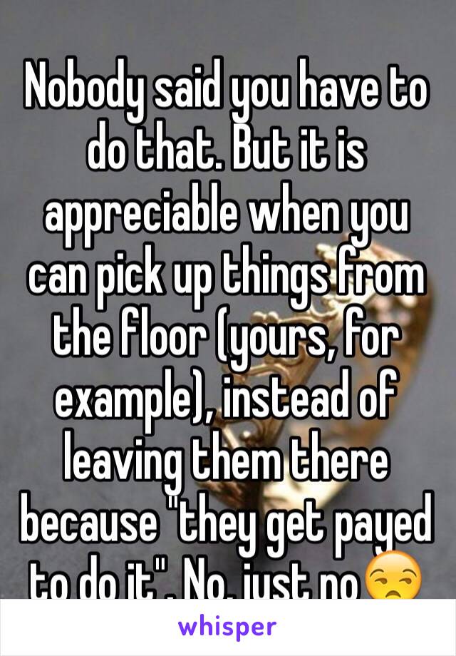 Nobody said you have to do that. But it is appreciable when you can pick up things from the floor (yours, for example), instead of leaving them there because "they get payed to do it". No, just no😒