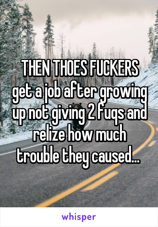 THEN THOES FUCKERS get a job after growing up not giving 2 fuqs and relize how much trouble they caused... 