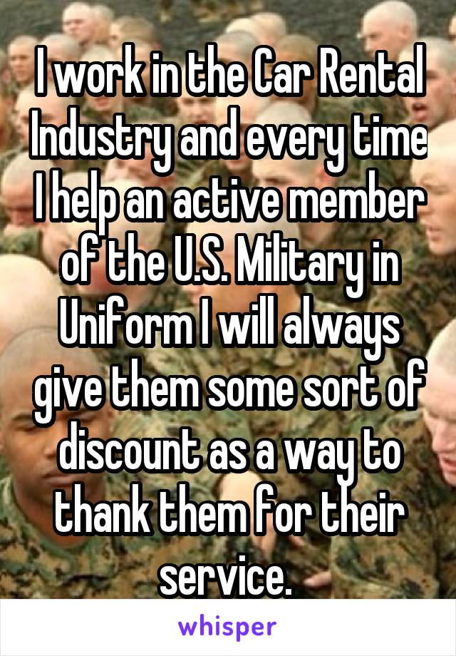 I work in the Car Rental Industry and every time I help an active member of the U.S. Military in Uniform I will always give them some sort of discount as a way to thank them for their service. 