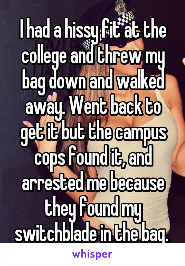 I had a hissy fit at the college and threw my bag down and walked away. Went back to get it but the campus cops found it, and arrested me because they found my switchblade in the bag. 