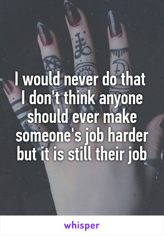 I would never do that 
I don't think anyone should ever make someone's job harder but it is still their job