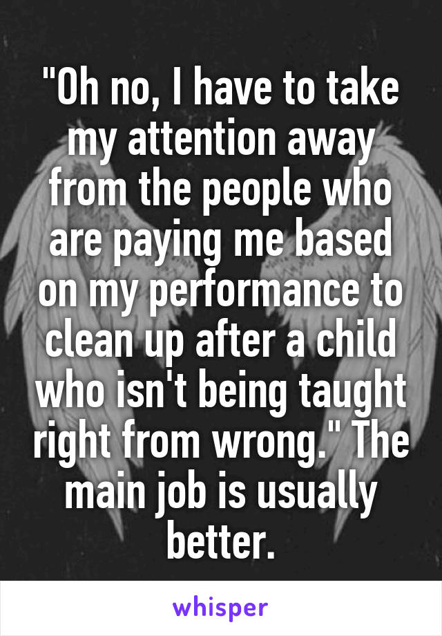 "Oh no, I have to take my attention away from the people who are paying me based on my performance to clean up after a child who isn't being taught right from wrong." The main job is usually better.